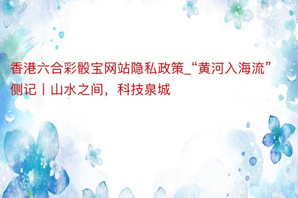 香港六合彩骰宝网站隐私政策_“黄河入海流”侧记丨山水之间，科技泉城