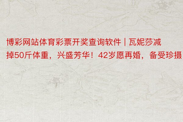 博彩网站体育彩票开奖查询软件 | 瓦妮莎减掉50斤体重，兴盛芳华！42岁愿再婚，备受珍摄