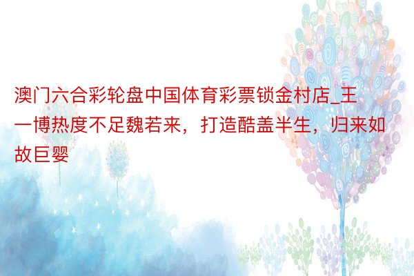 澳门六合彩轮盘中国体育彩票锁金村店_王一博热度不足魏若来，打造酷盖半生，归来如故巨婴