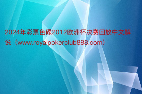 2024年彩票色碟2012欧洲杯决赛回放中文解说（www.royalpokerclub888.com）
