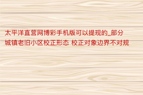 太平洋直营网博彩手机版可以提现的_部分城镇老旧小区校正形态 校正对象边界不对规