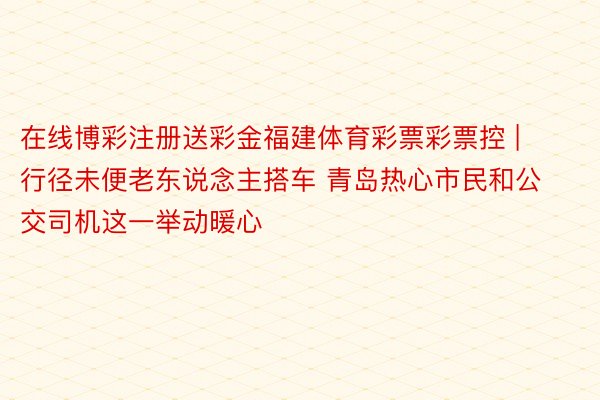 在线博彩注册送彩金福建体育彩票彩票控 | 行径未便老东说念主搭车 青岛热心市民和公交司机这一举动暖心