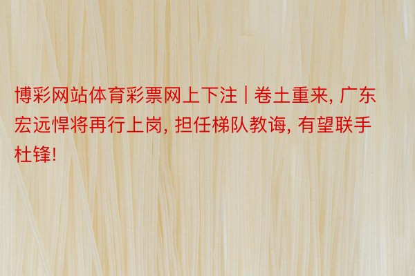 博彩网站体育彩票网上下注 | 卷土重来, 广东宏远悍将再行上岗, 担任梯队教诲, 有望联手杜锋!