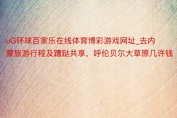 uG环球百家乐在线体育博彩游戏网址_去内蒙旅游行程及蹧跶共享，呼伦贝尔大草原几许钱