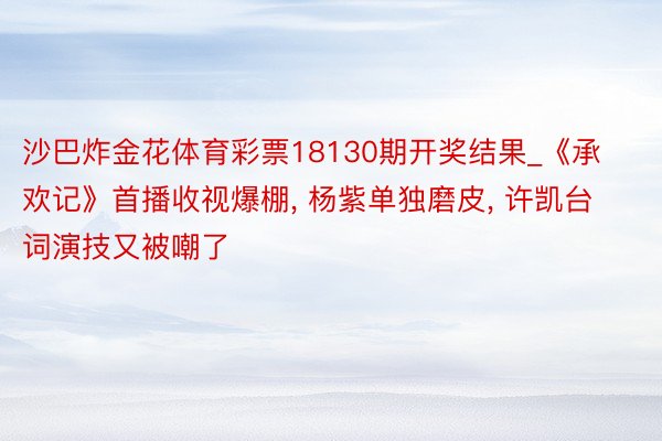 沙巴炸金花体育彩票18130期开奖结果_《承欢记》首播收视爆棚, 杨紫单独磨皮, 许凯台词演技又被嘲了