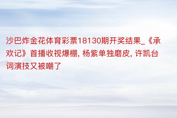 沙巴炸金花体育彩票18130期开奖结果_《承欢记》首播收视爆棚， 杨紫单独磨皮， 许凯台词演技又被嘲了