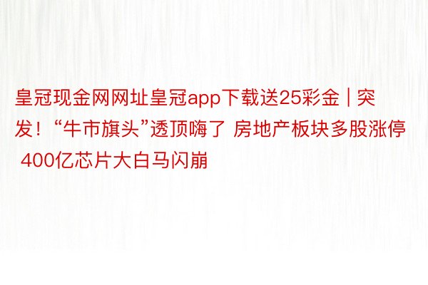 皇冠现金网网址皇冠app下载送25彩金 | 突发！“牛市旗头”透顶嗨了 房地产板块多股涨停 400亿芯片大白马闪崩