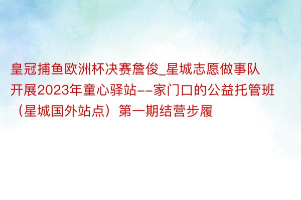 皇冠捕鱼欧洲杯决赛詹俊_星城志愿做事队开展2023年童心驿站--家门口的公益托管班（星城国外站点）第一期结营步履