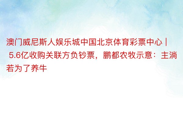 澳门威尼斯人娱乐城中国北京体育彩票中心 | 5.6亿收购关联方负钞票，鹏都农牧示意：主淌若为了养牛