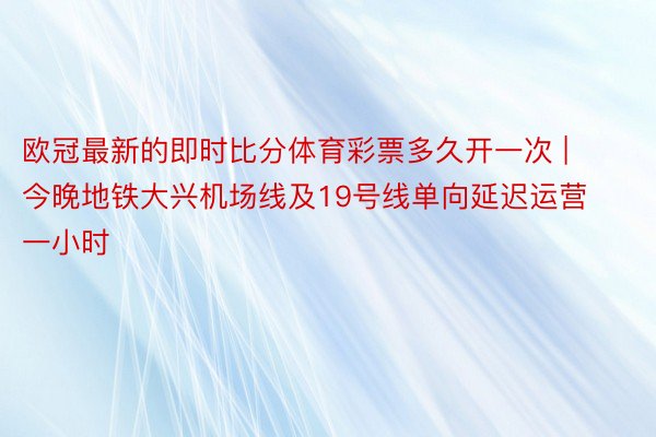 欧冠最新的即时比分体育彩票多久开一次 | 今晚地铁大兴机场线及19号线单向延迟运营一小时