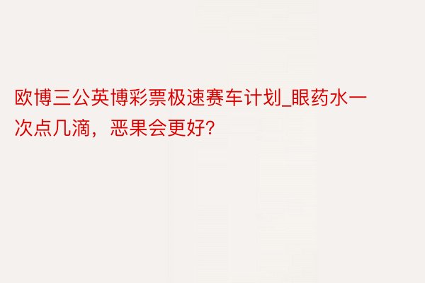 欧博三公英博彩票极速赛车计划_眼药水一次点几滴，恶果会更好？