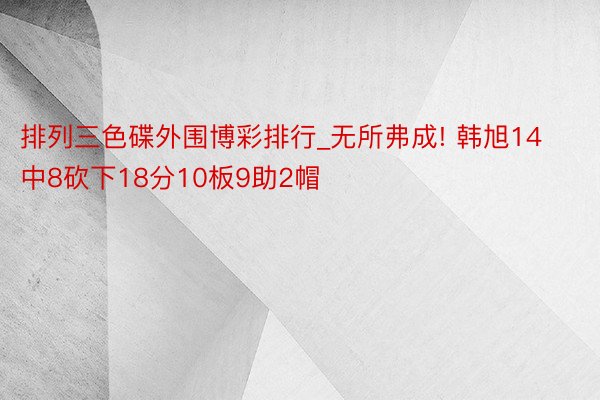 排列三色碟外围博彩排行_无所弗成! 韩旭14中8砍下18分10板9助2帽