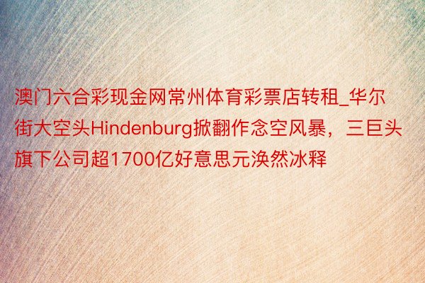 澳门六合彩现金网常州体育彩票店转租_华尔街大空头Hindenburg掀翻作念空风暴，三巨头旗下公司超1700亿好意思元涣然冰释