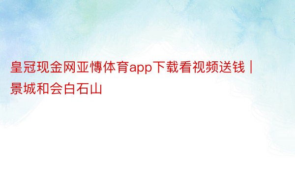 皇冠现金网亚慱体育app下载看视频送钱 | 景城和会白石山