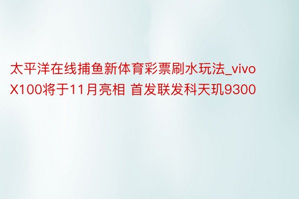 太平洋在线捕鱼新体育彩票刷水玩法_vivo X100将于11月亮相 首发联发科天玑9300