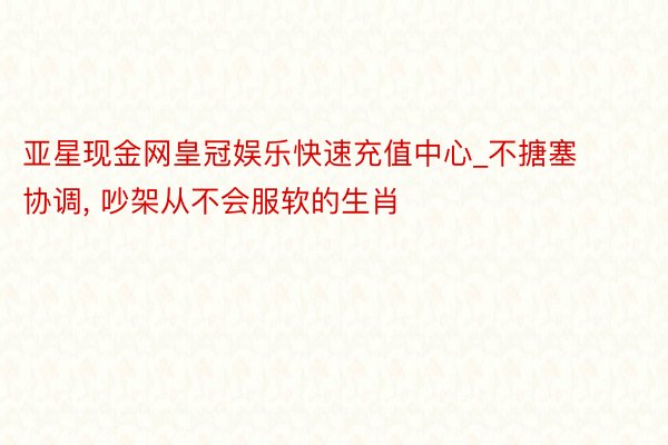 亚星现金网皇冠娱乐快速充值中心_不搪塞协调, 吵架从不会服软的生肖