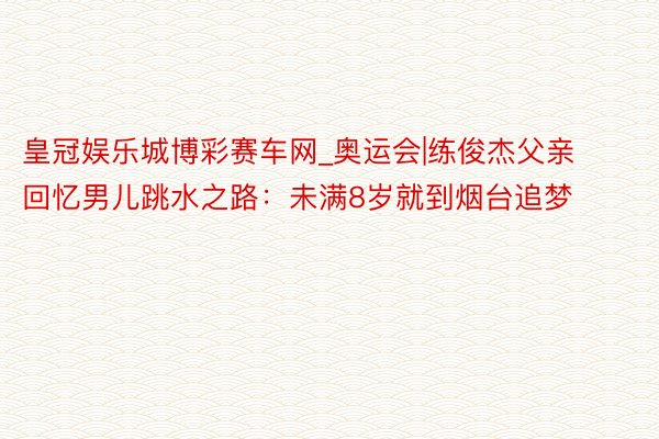 皇冠娱乐城博彩赛车网_奥运会|练俊杰父亲回忆男儿跳水之路：未满8岁就到烟台追梦