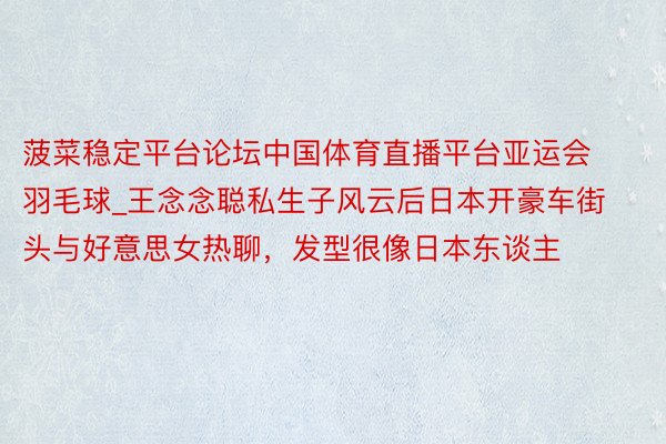 菠菜稳定平台论坛中国体育直播平台亚运会羽毛球_王念念聪私生子风云后日本开豪车街头与好意思女热聊，发型很像日本东谈主