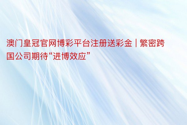 澳门皇冠官网博彩平台注册送彩金 | 繁密跨国公司期待“进博效应”