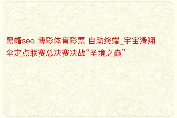 黑帽seo 博彩体育彩票 自助终端_宇宙滑翔伞定点联赛总决赛决战“圣境之巅”