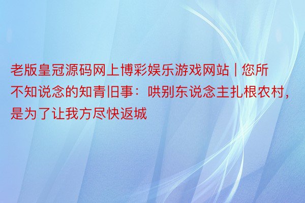 老版皇冠源码网上博彩娱乐游戏网站 | 您所不知说念的知青旧事：哄别东说念主扎根农村，是为了让我方尽快返城