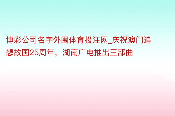 博彩公司名字外围体育投注网_庆祝澳门追想故国25周年，湖南广电推出三部曲