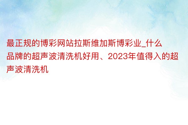 最正规的博彩网站拉斯维加斯博彩业_什么品牌的超声波清洗机好用、2023年值得入的超声波清洗机