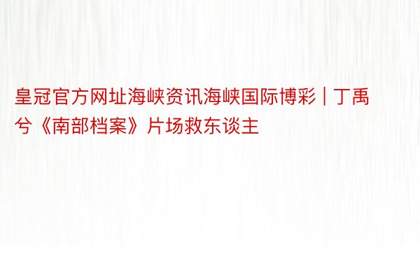 皇冠官方网址海峡资讯海峡国际博彩 | 丁禹兮《南部档案》片场救东谈主
