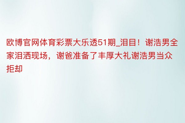 欧博官网体育彩票大乐透51期_泪目！谢浩男全家泪洒现场，谢爸准备了丰厚大礼谢浩男当众拒却