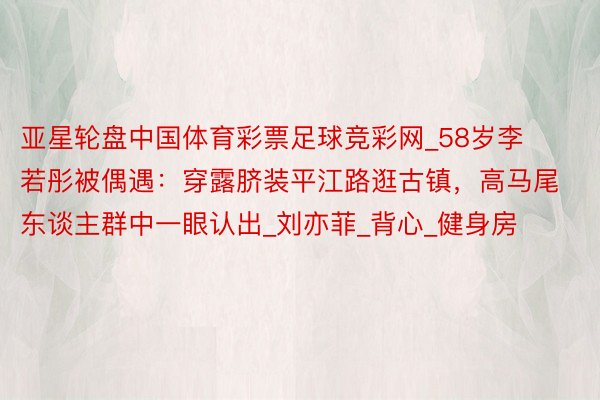 亚星轮盘中国体育彩票足球竞彩网_58岁李若彤被偶遇：穿露脐装平江路逛古镇，高马尾东谈主群中一眼认出_刘亦菲_背心_健身房