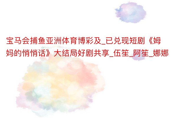宝马会捕鱼亚洲体育博彩及_已兑现短剧《姆妈的悄悄话》大结局好剧共享_伍笙_阿笙_娜娜